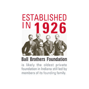 Ball Brothers Foundation remains committed to Muncie, Delaware County, East Central Indiana, and Indiana. It is among the oldest private foundations in the state of Indiana and beyond. Learn more here: www.ballfdn.org